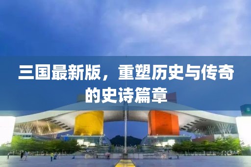 三国最新版，重塑历史与传奇的史诗篇章