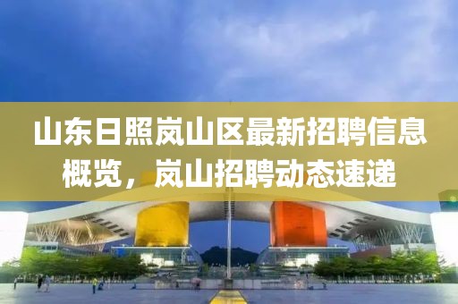 山东日照岚山区最新招聘信息概览，岚山招聘动态速递