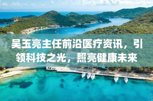 吴玉亮主任前沿医疗资讯，引领科技之光，照亮健康未来