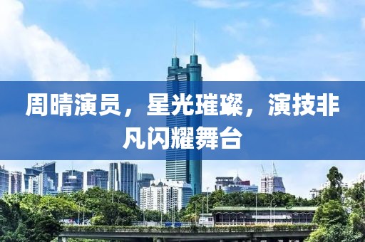 周晴演员，星光璀璨，演技非凡闪耀舞台