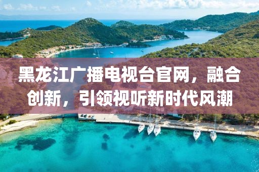 黑龙江广播电视台官网，融合创新，引领视听新时代风潮