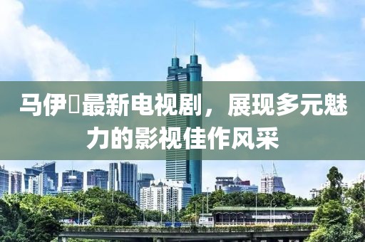 马伊琍最新电视剧，展现多元魅力的影视佳作风采