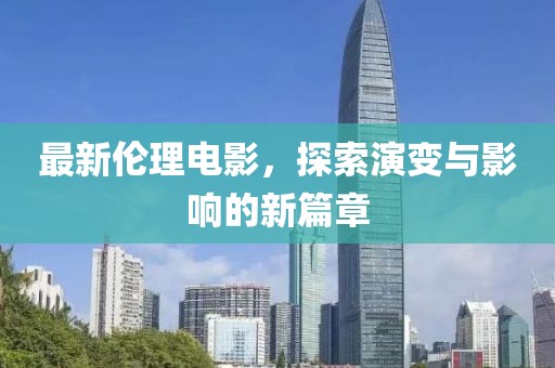 最新伦理电影，探索演变与影响的新篇章