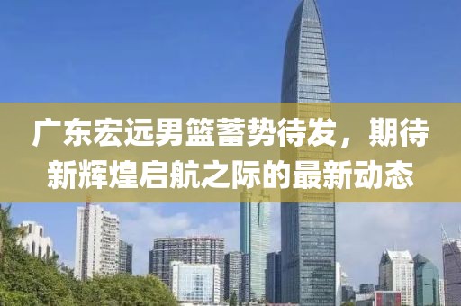 广东宏远男篮蓄势待发，期待新辉煌启航之际的最新动态
