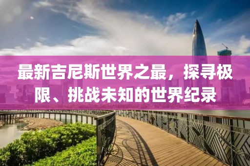 最新吉尼斯世界之最，探寻极限、挑战未知的世界纪录