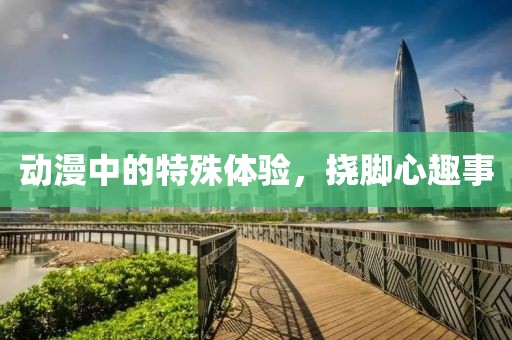动漫中的特殊体验，挠脚心趣事