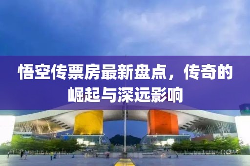 悟空传票房最新盘点，传奇的崛起与深远影响