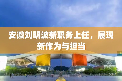 安徽刘明波新职务上任，展现新作为与担当