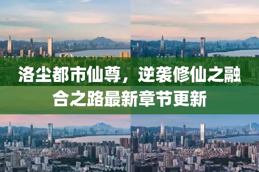 洛尘都市仙尊，逆袭修仙之融合之路最新章节更新
