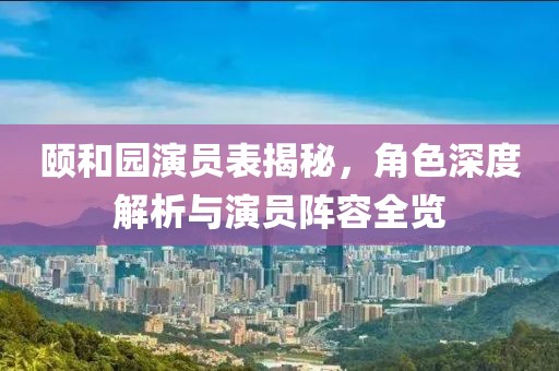 颐和园演员表揭秘，角色深度解析与演员阵容全览