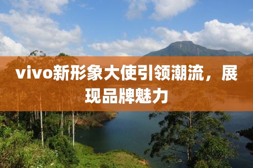 vivo新形象大使引领潮流，展现品牌魅力