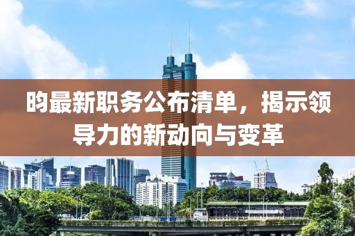 昀最新职务公布清单，揭示领导力的新动向与变革