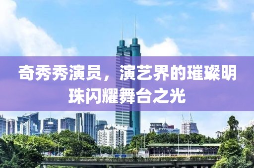 奇秀秀演员，演艺界的璀璨明珠闪耀舞台之光