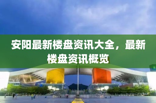 安阳最新楼盘资讯大全，最新楼盘资讯概览