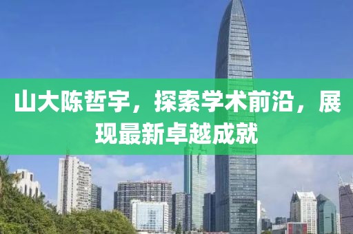 山大陈哲宇，探索学术前沿，展现最新卓越成就