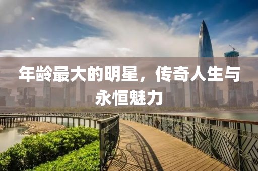 年龄最大的明星，传奇人生与永恒魅力