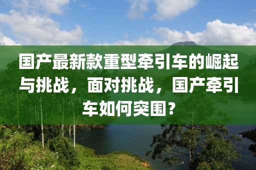 国产最新款重型牵引车的崛起与挑战，面对挑战，国产牵引车如何突围？
