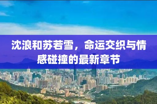 沈浪和苏若雪，命运交织与情感碰撞的最新章节
