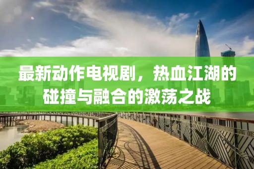 最新动作电视剧，热血江湖的碰撞与融合的激荡之战