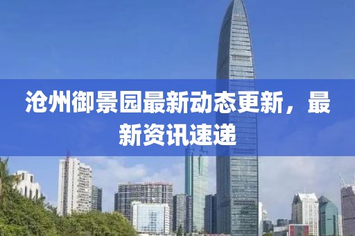 沧州御景园最新动态更新，最新资讯速递