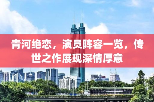 青河绝恋，演员阵容一览，传世之作展现深情厚意