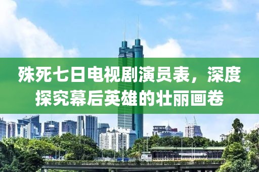 殊死七日电视剧演员表，深度探究幕后英雄的壮丽画卷