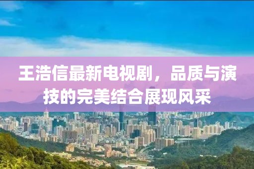 王浩信最新电视剧，品质与演技的完美结合展现风采