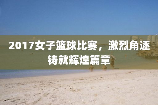 2017女子篮球比赛，激烈角逐铸就辉煌篇章