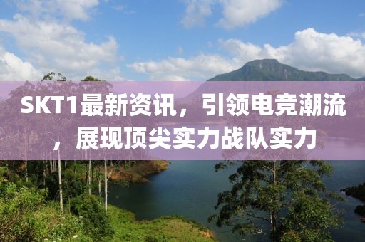 SKT1最新资讯，引领电竞潮流，展现顶尖实力战队实力