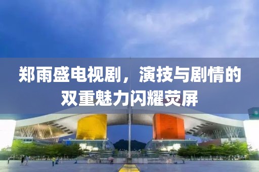 郑雨盛电视剧，演技与剧情的双重魅力闪耀荧屏