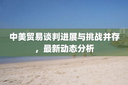中美贸易谈判进展与挑战并存，最新动态分析