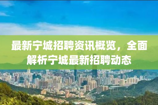 最新宁城招聘资讯概览，全面解析宁城最新招聘动态