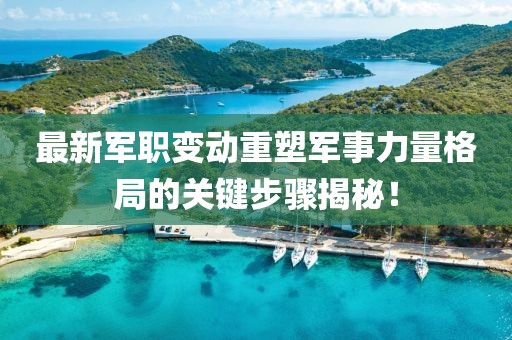 最新军职变动重塑军事力量格局的关键步骤揭秘！