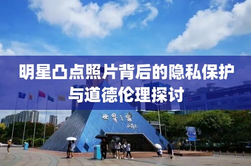 明星凸点照片背后的隐私保护与道德伦理探讨