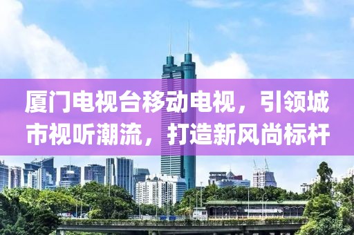 厦门电视台移动电视，引领城市视听潮流，打造新风尚标杆