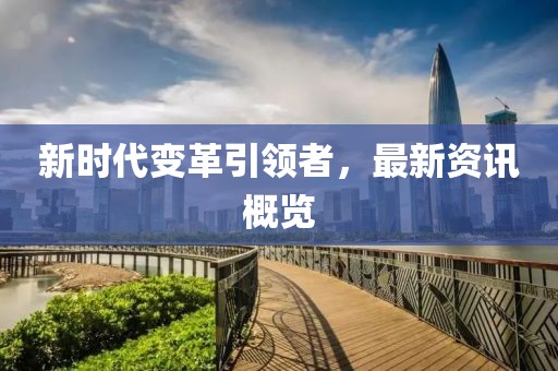 新时代变革引领者，最新资讯概览