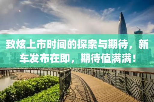 致炫上市时间的探索与期待，新车发布在即，期待值满满！