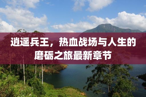 逍遥兵王，热血战场与人生的磨砺之旅最新章节
