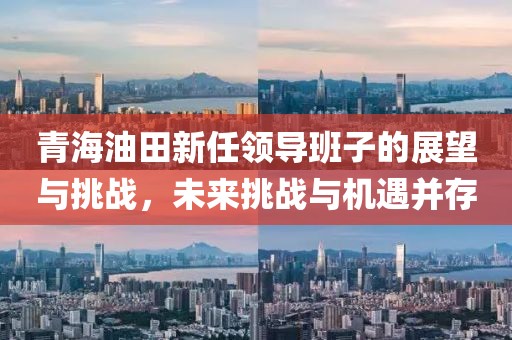 青海油田新任领导班子的展望与挑战，未来挑战与机遇并存