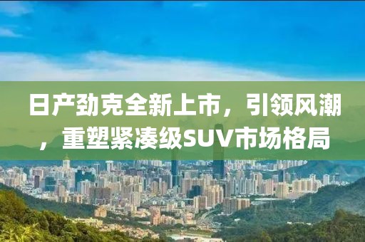 日产劲克全新上市，引领风潮，重塑紧凑级SUV市场格局