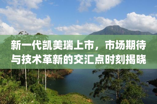 新一代凯美瑞上市，市场期待与技术革新的交汇点时刻揭晓