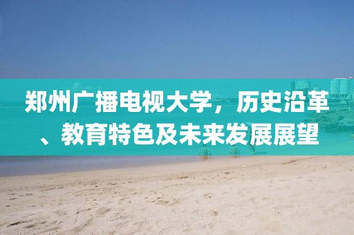 郑州广播电视大学，历史沿革、教育特色及未来发展展望