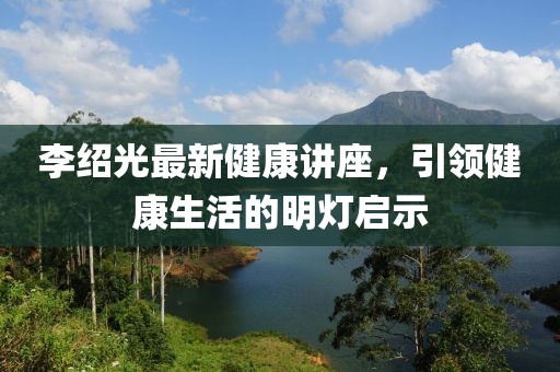 李绍光最新健康讲座，引领健康生活的明灯启示