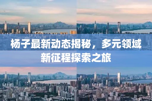 杨子最新动态揭秘，多元领域新征程探索之旅