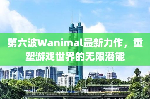 第六波Wanimal最新力作，重塑游戏世界的无限潜能