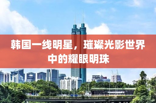 韩国一线明星，璀璨光影世界中的耀眼明珠