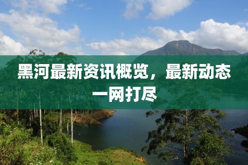 黑河最新资讯概览，最新动态一网打尽