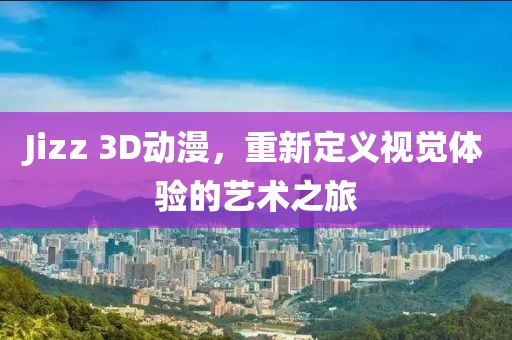 Jizz 3D动漫，重新定义视觉体验的艺术之旅