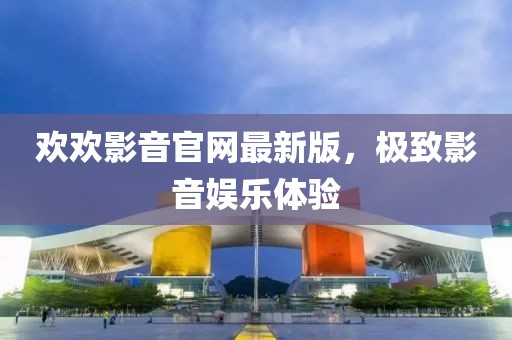 欢欢影音官网最新版，极致影音娱乐体验
