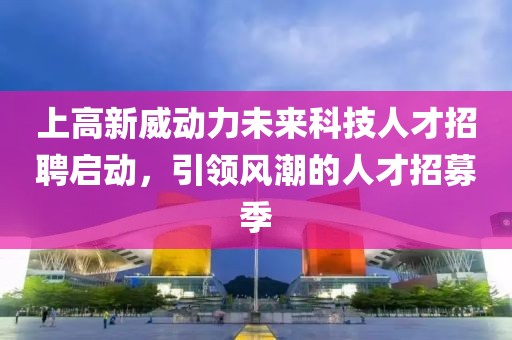 上高新威动力未来科技人才招聘启动，引领风潮的人才招募季